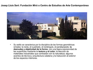• Su estilo se caracteriza por la disciplina de las formas geométricas
simples: la recta, el cuadrado, el rectángulo, el paralepípedo; la
desnudez y objetividad de la forma, con una ligera expresividad de
las superficies mediante la textura y el color; la elección de
materiales industriales que contrastan con la naturaleza; algunos
acentos de técnica y arquitectura catalana y la traducción al exterior
de los espacios interiores.
Josep Lluis Sert: Fundación Miró o Centro de Estudios de Arte Contemporáneo
 