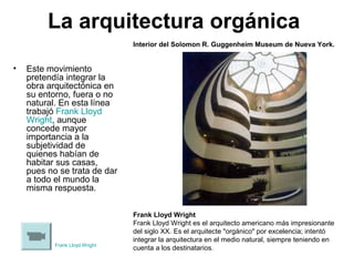 La arquitectura orgánica
• Este movimiento
pretendía integrar la
obra arquitectónica en
su entorno, fuera o no
natural. En esta línea
trabajó Frank Lloyd
Wright, aunque
concede mayor
importancia a la
subjetividad de
quienes habían de
habitar sus casas,
pues no se trata de dar
a todo el mundo la
misma respuesta.
Frank Lloyd Wright
Frank Lloyd Wright es el arquitecto americano más impresionante
del siglo XX. Es el arquitecte "orgánico" por excelencia; intentó
integrar la arquitectura en el medio natural, siempre teniendo en
cuenta a los destinatarios.
Interior del Solomon R. Guggenheim Museum de Nueva York.
Frank Lloyd Wright
 