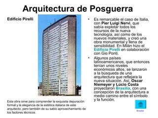 Arquitectura de Posguerra
• Es remarcable el caso de Italia,
con Pier Luigi Nervi, que
sabía explotar todos los
recursos de la nueva
tecnología, así como de los
nuevos materiales, y creó una
obra monumental y llena de
sensibilidad. En Milán hizo el
Edificio Pirelli en colaboración
con Gio Ponti.
• Algunos países
latinoamericanos, que entonces
tenían unos niveles
económicos altos, se lanzaron
a la búsqueda de una
arquitectura que reflejara la
nueva situación. Así, Oscar
Niemeyer y Lúcio Costa
proyectaron Brasilia, con una
concepción de la arquitectura a
medio camino entre el símbolo
y la función.Esta obra sirve para comprender la exquisita depuración
formal y la elegancia de la estética italiana de este
arquitecto, pero también de su sabio aprovechamiento de
los factores técnicos.
Edificio Pirelli
Brasilia
 