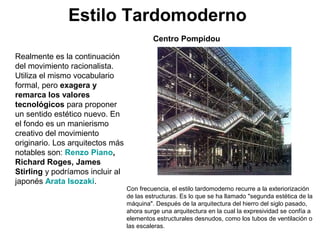 Estilo Tardomoderno
Realmente es la continuación
del movimiento racionalista.
Utiliza el mismo vocabulario
formal, pero exagera y
remarca los valores
tecnológicos para proponer
un sentido estético nuevo. En
el fondo es un manierismo
creativo del movimiento
originario. Los arquitectos más
notables son: Renzo Piano,
Richard Roges, James
Stirling y podríamos incluir al
japonés Arata Isozaki.
Con frecuencia, el estilo tardomoderno recurre a la exteriorización
de las estructuras. Es lo que se ha llamado "segunda estética de la
máquina". Después de la arquitectura del hierro del siglo pasado,
ahora surge una arquitectura en la cual la expresividad se confía a
elementos estructurales desnudos, como los tubos de ventilación o
las escaleras.
Centro Pompidou
 