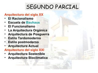 Arquitectura del siglo XX
• El Racionalismo
• Escuela de Bauhaus
• El Funcionalismo
• La Arquitectura Orgánica
• Arquitectura de Posguerra
• Estilo Tardomoderno
• Estilo postmoderno
• Arquitectura Actual
Arquitectura del siglo XXI
• Arquitectura Sostenible
• Arquitectura Bioclimatica
SEGUNDO PARCIAL
 