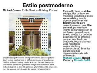 Estilo postmoderno
Este estilo tiene un doble
código. Por un lado, se
mantiene vinculado al estilo
racionalista y acepta
algunas posiciones del
tardomoderno para
comunicarse con una élite
cultural; por otro lado,
intenta comunicarse con el
público en general y que
éste lo acepte. La posición
postmoderna es atractiva
porque, intentando ser
aceptada, llega a alcanzar
unos resultados
sorprendentes y
espectaculares. Entre los
arquitectos más
representativos de este
estilo están:
Michael Graves, Robert
Venturi y Ricardo Bofill.
El doble código frecuente en el postmoderno se hace patente
aquí, ya que plantea todo el edificio como una gran columna,
dividida en basa, fuste y capitel. A su vez, la cara divergente
procedente de las dos grandes e imaginarias columnas de la
fachada sugiere la idea de grandeza y luminosidad de propósitos
muy de acuerdo con el gusto del pueblo norteamericano.
Michael Graves: Public Services Building, Portland
 