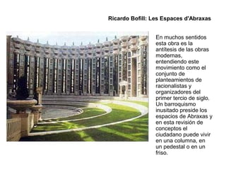 En muchos sentidos
esta obra es la
antítesis de las obras
modernas,
entendiendo este
movimiento como el
conjunto de
planteamientos de
racionalistas y
organizadores del
primer tercio de siglo.
Un barroquismo
inusitado preside los
espacios de Abraxas y
en esta revisión de
conceptos el
ciudadano puede vivir
en una columna, en
un pedestal o en un
friso.
Ricardo Bofill: Les Espaces d'Abraxas
 