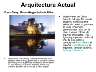 Arquitectura Actual
• El panorama del último
decenio del siglo XX resulta
atractivo, no tanto por la
existencia de un programa o
de unas tendencias
generalizadas, sino por la
obra, a veces colosal, de
algunos arquitectos. Hay
figuras que pueden definir el
final de este siglo: el
canadiense Frank Ghery, el
español Rafael Moneo y el
ingeniero, también español,
Santiago Calatrava.
• El museo de Frank Ghery combina sabiamente unos
espacios internos subyugantes con la explosión violenta
del metal y de las superficies abombadas en el exterior.
Ha sido definido, de manera acertada, como "una
tormenta de titanio en la orilla de la ría de Bilbao".
Frank Ghery: Museo Guggenheim de Bilbao
 