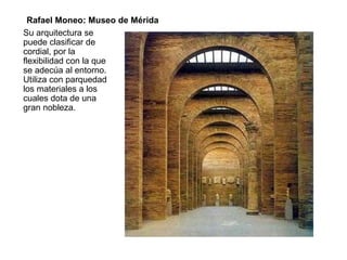Su arquitectura se
puede clasificar de
cordial, por la
flexibilidad con la que
se adecúa al entorno.
Utiliza con parquedad
los materiales a los
cuales dota de una
gran nobleza.
Rafael Moneo: Museo de Mérida
 