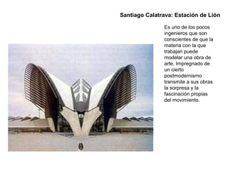 Es uno de los pocos
ingenieros que son
conscientes de que la
materia con la que
trabajan puede
modelar una obra de
arte. Impregnado de
un cierto
postmodernismo
transmite a sus obras
la sorpresa y la
fascinación propias
del movimiento.
Santiago Calatrava: Estación de Lión
 