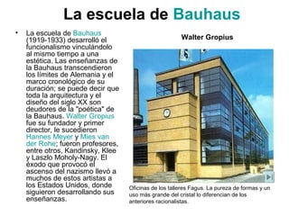 • La escuela de Bauhaus
(1919-1933) desarrolló el
funcionalismo vinculándolo
al mismo tiempo a una
estética. Las enseñanzas de
la Bauhaus transcendieron
los límites de Alemania y el
marco cronológico de su
duración; se puede decir que
toda la arquitectura y el
diseño del siglo XX son
deudores de la "poética" de
la Bauhaus. Walter Gropius
fue su fundador y primer
director, le sucedieron
Hannes Meyer y Mies van
der Rohe; fueron profesores,
entre otros, Kandinsky, Klee
y Laszlo Moholy-Nagy. El
éxodo que provocó el
ascenso del nazismo llevó a
muchos de estos artistas a
los Estados Unidos, donde
siguieron desarrollando sus
enseñanzas.
Oficinas de los talleres Fagus. La pureza de formas y un
uso más grande del cristal lo diferencian de los
anteriores racionalistas.
Walter Gropius
La escuela de Bauhaus
 