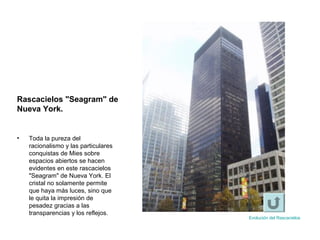 • Toda la pureza del
racionalismo y las particulares
conquistas de Mies sobre
espacios abiertos se hacen
evidentes en este rascacielos
"Seagram" de Nueva York. El
cristal no solamente permite
que haya más luces, sino que
le quita la impresión de
pesadez gracias a las
transparencias y los reflejos.
Rascacielos "Seagram" de
Nueva York.
Evolución del Rascacielos
 