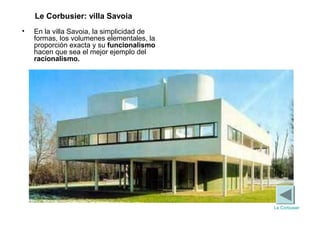 • En la villa Savoia, la simplicidad de
formas, los volumenes elementales, la
proporción exacta y su funcionalismo
hacen que sea el mejor ejemplo del
racionalismo.
Le Corbusier: villa Savoia
Le Corbusier
 