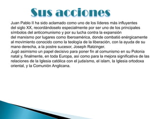 Juan Pablo II ha sido aclamado como uno de los líderes más influyentes
del siglo XX, recordándoselo especialmente por ser uno de los principales
símbolos del anticomunismo y por su lucha contra la expansión
del marxismo por lugares como Iberoamérica, donde combatió enérgicamente
al movimiento conocido como la teología de la liberación, con la ayuda de su
mano derecha, a la postre sucesor, Joseph Ratzinger.
Jugó asimismo un papel decisivo para poner fin al comunismo en su Polonia
natal y, finalmente, en toda Europa, así como para la mejora significativa de las
relaciones de la Iglesia católica con el judaísmo, el islam, la Iglesia ortodoxa
oriental, y la Comunión Anglicana.
 