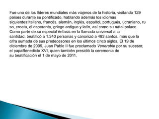 Fue uno de los líderes mundiales más viajeros de la historia, visitando 129
países durante su pontificado, hablando además los idiomas
siguientes:italiano, francés, alemán, inglés, español, portugués, ucraniano, ru
so, croata, el esperanto, griego antiguo y latín, así como su natal polaco.
Como parte de su especial énfasis en la llamada universal a la
santidad, beatificó a 1.340 personas y canonizó a 483 santos, más que la
cifra sumada de sus predecesores en los últimos cinco siglos. El 19 de
diciembre de 2009, Juan Pablo II fue proclamado Venerable por su sucesor,
el papaBenedicto XVI, quien también presidió la ceremonia de
su beatificación el 1 de mayo de 2011.
 