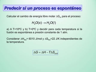 sistSTHG 
Predecir si un proceso es espontáneo
Calcular el cambio de energía libre molar Gm para el proceso:
)()( 22 lOHsOH 
a) A T=10ºC y b) T=0ºC y decidir para cada temperatura si la
fusión es espontánea a presión constante de 1 atm.
Considerar Hfus= 6010 J/mol y Sfus=22 J/K independientes de
la temperatura.
 