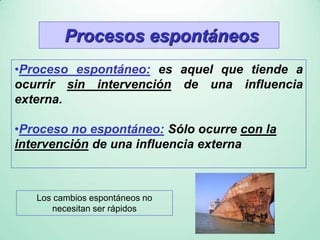 Procesos espontáneos
•Proceso espontáneo: es aquel que tiende a
ocurrir sin intervención de una influencia
externa.
•Proceso no espontáneo: Sólo ocurre con la
intervención de una influencia externa
Los cambios espontáneos no
necesitan ser rápidos
 