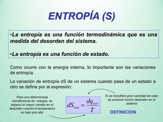 ENTROPÍA (S)
•La entropía es una función termodinámica que es una
medida del desorden del sistema.
•La entropía es una función de estado.
T
dq
dS rev
sist 
Como ocurre con la energía interna, lo importante son las variaciones
de entropía.
La variación de entropía dS de un sistema cuando pasa de un estado a
otro se define por al expresión:
Si se transfiere gran cantidad de calor
se produce mucho desorden en el
sistema
Para una determinada
transferencia de energía, se
espera un mayor cambio en el
desorden cuando la temperatura
es baja que alta.
ENTROPÍA (S)
•La entropía es una función termodinámica que es una
medida del desorden del sistema.
•La entropía es una función de estado.
DEFINICION
 