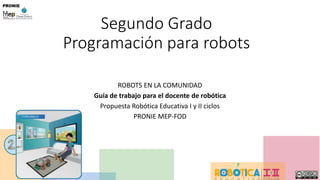 Segundo Grado
Programación para robots
ROBOTS EN LA COMUNIDAD
Guía de trabajo para el docente de robótica
Propuesta Robótica Educativa I y II ciclos
PRONIE MEP-FOD
 