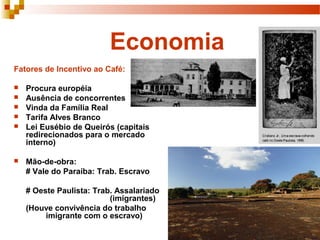 Economia
Fatores de Incentivo ao Café:

   Procura européia
   Ausência de concorrentes
   Vinda da Família Real
   Tarifa Alves Branco
   Lei Eusébio de Queirós (capitais
    redirecionados para o mercado
    interno)

   Mão-de-obra:
    # Vale do Paraíba: Trab. Escravo

    # Oeste Paulista: Trab. Assalariado
                          (imigrantes)
    (Houve convivência do trabalho
         imigrante com o escravo)
 