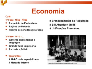 Economia
Café:
1ª Fase: 1852 - 1869              # Branqueamento da População
 Patrocínio de Particulares
                                  # Bill Aberdeen (1845)
 Regime de Parceria
 Regime de servidão disfarçada
                                  # Unificações Européias


2ª Fase: 1870 - ...
 Governo subvenciona a
   Imigração
 Grande fluxo imigratório
 Parceria e Salário


   Imigrantes:
    # M.d.O mais especializada
    # Mercado Interno
 