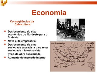 Economia
     Conseqüências da
        Cafeicultura:

   Deslocamento do eixo
    econômico do Nordeste para o
    Sudeste
   Nova elite empresarial
   Deslocamento de uma
    sociedade escravista para uma
    sociedade não escravista
    (mão-de-obra assalariada)
   Aumento do mercado interno
 