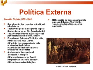Política Externa
Questão Christie (1861-1865)                    1865: pedido de desculpas formais
                                                 Inglesas (Eduardo Thornton) e
   Rompimento das relações entre Brasil         reatamento das relações com a
    e Inglaterra                                 Inglaterra.
   1861: Príncipe de Gales (navio Inglês)
    Roubo da carga no Rio Grande do Sul
   1862: 03 marinheiros ingleses presos
    por desordens no Rio de Janeiro
   Embaixador Britânico W. D. Christie:
    # Indenização 3200 Libras
    # Punição dos responsáveis pela
    prisão dos Marinheiros
    # Aprisionamento de 05 navios
    brasileiros em Londres
   Arbitramento Internacional:
     Leopoldo II (Bélgica)
    # Parecer favorável ao Brasil
    # Inglaterra não aceita decisão
    # Rompimento das Relações
                                                     D. Pedro II diz “Não” a Inglaterra
 