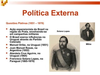 Política Externa
Questões Platinas (1851 – 1870)

   Ação expansionista do Brasil na
    região do Prata, envolvendo-se    Solano Lopes
    em campanhas militares
   O Brasil exerce influências no
    Uruguai através do Partido
    Colorado
   Manuel Oribe, no Uruguai (1851)                  Mitre
   Juan Manuel Rosas, na
    Argentina (1852)
   Atanásio Cruz Aguirre, no
    Uruguai (1864)
   Francisco Solano Lopes, no
    Paraguai (1865-1870)
 