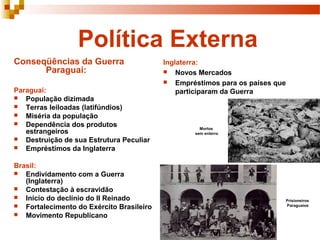 Política Externa
Conseqüências da Guerra                   Inglaterra:
      Paraguai:                            Novos Mercados
                                           Empréstimos para os países que
Paraguai:                                     participaram da Guerra
 População dizimada
 Terras leiloadas (latifúndios)
 Miséria da população
 Dependência dos produtos
                                                    Mortos
   estrangeiros                                   sem enterro
 Destruição de sua Estrutura Peculiar
 Empréstimos da Inglaterra


Brasil:
 Endividamento com a Guerra
   (Inglaterra)
 Contestação à escravidão
 Início do declínio do II Reinado
                                                                         Prisioneiros
 Fortalecimento do Exército Brasileiro                                  Paraguaios

 Movimento Republicano
 