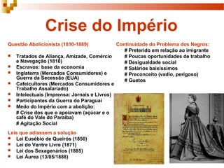 Crise do Império
Questão Abolicionista (1810-1889)             Continuidade do Problema dos Negros:
                                                 # Preterido em relação ao imigrante
   Tratados de Aliança, Amizade, Comércio       # Poucas oportunidades de trabalho
    e Navegação (1810)                           # Desigualdade social
   Escravos: base da economia                   # Salários baixíssimos
   Inglaterra (Mercados Consumidores) e         # Preconceito (vadio, perigoso)
    Guerra da Secessão (EUA)                     # Guetos
   Cafeicultores (Mercados Consumidores e
    Trabalho Assalariado)
   Intelectuais (Imprensa: Jornais e Livros)
   Participantes da Guerra do Paraguai
   Medo do Império com a abolição:
    # Crise dos que o apoiavam (açúcar e o
    café do Vale do Paraíba)
    # Agitação Social
Leis que adiassem a solução
 Lei Eusébio de Queirós (1850)
 Lei do Ventre Livre (1871)
 Lei dos Sexagenários (1885)
 Lei Áurea (13/05/1888)
 