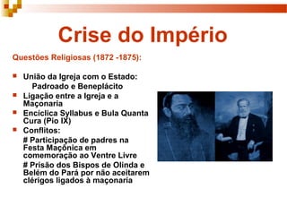 Crise do Império
Questões Religiosas (1872 -1875):

   União da Igreja com o Estado:
      Padroado e Beneplácito
   Ligação entre a Igreja e a
    Maçonaria
   Encíclica Syllabus e Bula Quanta
    Cura (Pio IX)
   Conflitos:
    # Participação de padres na
    Festa Maçônica em
    comemoração ao Ventre Livre
    # Prisão dos Bispos de Olinda e
    Belém do Pará por não aceitarem
    clérigos ligados à maçonaria
 
