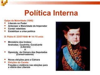 Política Interna
Golpe da Maioridade (1840)
 Liberais no Poder
 Antecipar a Maioridade do Imperador
 Conter rebeliões
 Estabilizar a crise política


D. Pedro II: 23/07/1840  14 /15 anos

   Ministério dos Irmãos:
    Andradas; Coutinho; Cavalcante
                (Liberais)
                    X
   Oposição da Câmara dos Deputados
            (Conservadores)

   Novas eleições para a Câmara
   Eleições do Cacete:
    Fraudes e violência nas eleições para
    a vitória dos Liberais
 