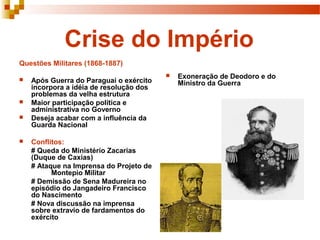 Crise do Império
Questões Militares (1868-1887)
                                            Exoneração de Deodoro e do
   Após Guerra do Paraguai o exército       Ministro da Guerra
    incorpora a idéia de resolução dos
    problemas da velha estrutura
   Maior participação política e
    administrativa no Governo
   Deseja acabar com a influência da
    Guarda Nacional

   Conflitos:
    # Queda do Ministério Zacarias
    (Duque de Caxias)
    # Ataque na Imprensa do Projeto de
          Montepio Militar
    # Demissão de Sena Madureira no
    episódio do Jangadeiro Francisco
    do Nascimento
    # Nova discussão na imprensa
    sobre extravio de fardamentos do
    exército
 