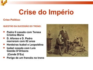 Crise do Império
Crise Política:

QUESTÃO DA SUCESSÃO DO TRONO:

   Pedro II casado com Teresa
    Cristina Maria
   D. Afonso e D. Pedro
    morreram com 02 anos
   Herdeiras Isabel e Leopoldina
   Isabel casada com Luís
    Gastão D’Orleans
     (Conde D’Eu)
   Perigo de um francês no trono
 