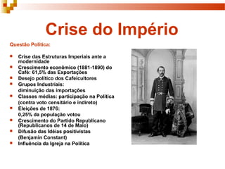 Crise do Império
Questão Política:

   Crise das Estruturas Imperiais ante a
    modernidade
   Crescimento econômico (1881-1890) do
    Café: 61,5% das Exportações
   Desejo político dos Cafeicultores
   Grupos Industriais:
    diminuição das importações
   Classes médias: participação na Política
    (contra voto censitário e indireto)
   Eleições de 1876:
    0,25% da população votou
   Crescimento do Partido Republicano
    (Republicanos de 14 de Maio)
   Difusão das Idéias positivistas
    (Benjamin Constant)
   Influência da Igreja na Política
 