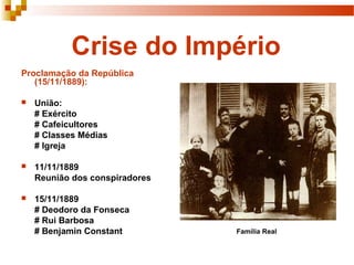 Crise do Império
Proclamação da República
   (15/11/1889):

   União:
    # Exército
    # Cafeicultores
    # Classes Médias
    # Igreja

   11/11/1889
    Reunião dos conspiradores

   15/11/1889
    # Deodoro da Fonseca
    # Rui Barbosa
    # Benjamin Constant         Família Real
 