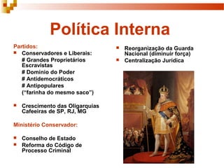 Política Interna
Partidos:                            Reorganização da Guarda
 Conservadores e Liberais:           Nacional (diminuir força)
   # Grandes Proprietários           Centralização Jurídica
   Escravistas
   # Domínio do Poder
   # Antidemocráticos
   # Antipopulares
   (“farinha do mesmo saco”)

   Crescimento das Oligarquias
    Cafeeiras de SP, RJ, MG

Ministério Conservador:

   Conselho de Estado
   Reforma do Código de
    Processo Criminal
 
