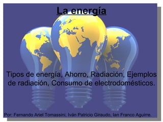 La energía Tipos de energía, Ahorro, Radiación, Ejemplos de radiación, Consumo de electrodomésticos. Por: Fernando Ariel Tomassini, Iván Patricio Giraudo, Ian Franco Aguirre. 
