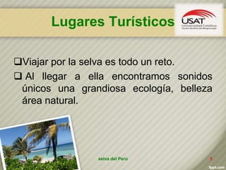 Lugares Turísticos
Viajar por la selva es todo un reto.
 Al llegar a ella encontramos sonidos
únicos una grandiosa ecología, belleza
área natural.
selva del Perú 8
 