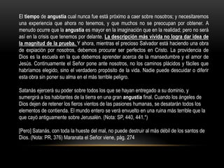 El tiempo de angustia cual nunca fue está próximo a caer sobre nosotros; y necesitaremos
una experiencia que ahora no tenemos, y que muchos no se preocupan por obtener. A
menudo ocurre que la angustia es mayor en la imaginación que en la realidad; pero no será
así en la crisis que tenemos por delante. La descripción más vívida no logra dar idea de
la magnitud de la prueba. Y ahora, mientras el precioso Salvador está haciendo una obra
de expiación por nosotros, debemos procurar ser perfectos en Cristo. La providencia de
Dios es la escuela en la que debemos aprender acerca de la mansedumbre y el amor de
Jesús. Continuamente el Señor pone ante nosotros, no los caminos plácidos y fáciles que
habríamos elegido, sino el verdadero propósito de la vida. Nadie puede descuidar o diferir
esta obra sin poner su alma en el más terrible peligro.

Satanás ejercerá su poder sobre todos los que se hayan entregado a su dominio, y
sumergirá a los habitantes de la tierra en una gran angustia final. Cuando los ángeles de
Dios dejen de retener los fieros vientos de las pasiones humanas, se desatarán todos los
elementos de contienda. El mundo entero se verá envuelto en una ruina más terrible que la
que cayó antiguamente sobre Jerusalén. (Nota: SP, 440, 441.*)

[Pero] Satanás, con toda la hueste del mal, no puede destruir al más débil de los santos de
Dios. (Nota: PR, 376) Maranata el Señor viene, pág. 274
 