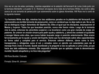 Una vez en una de estas caminatas, mientras esperaban en la estación del ferrocarril de Loma Linda junto con
la hermana McInterfer y el pastor D. E. Robinson (el esposo de la nieta de la hermana White), les contó a ellos
acerca de una tormenta de persecución que sobrevendría sobre la iglesia Adventista. Will Ross me lo contó de
la siguiente manera:

“La hermana White nos dijo, mientras los tres estábamos parados en la plataforma del ferrocarril, que
sobrevendría una terrible tormenta de persecución, como un vendaval que no deja nada en pie. No se vio
(no se distinguía) ningún Adventista del Séptimo Día. Ellos al igual que los discípulos, desampararon al
Mesías y huyeron. Todos los que buscaban posición, nunca más fueron vistos. Luego de la tormenta
vino la calma, entonces los adventista surgieron o se levantaron como una gran manada de ovejas sin
pastores. Se unieron en oración sincera para pedir ayuda y sabiduría, y Jehová les contestó al ayudarles
a escoger líderes entre ellos, que nunca habían buscado cargo ni posición anteriormente. Ellos oraron
fervorosamente por la ayuda y unción del Espíritu Santo que fue derramado sobre ellos capacitándolos
en forma cabal y completa para el servicio. Entonces salieron diáfanos, claros como la luna,
transparentes y refulgentes como el sol, y armados como un ejército con estandartes para dar el
mensaje final a todo el mundo. Quedé asombrado y le pregunté si eso se aplicaba a Loma Linda, ya que
hacia ese lado estábamos mirando. Ella respondió diciendo que se aplicaba a toda la denominación
mundial. Quedé estupefacto y no hice más preguntas”

Will Ross Boulder, Colorado

Firmado: Elmer M. Johnson
 
