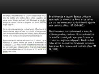 En el homenaje al papado, Estados Unidos no
estará solo. La influencia de Roma en los países
que una vez reconocieron su dominio está lejos de
estar destruida. (Nota: *ST, 15-2-1910.)

El así llamado mundo cristiano será el teatro de
acciones grandes y decisivas. Hombres investidos
de autoridad promulgarán leyes para dominar las
conciencias, a ejemplo del papado. Babilonia hará
beber a todas las naciones del vino del furor de su
fornicación. Toda nación estará implicada. (Nota: *M
24, 1891.)
 