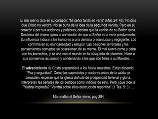 El mal siervo dice en su corazón: "Mi señor tarda en venir" (Mat. 24: 48). No dice
 que Cristo no vendrá. No se burla de la idea de la segunda venida. Pero en su
corazón y por sus acciones y palabras, declara que la venida de su Señor tarda.
Destierra del ánimo ajeno la convicción de que el Señor va a venir prestamente.
Su influencia induce a los hombres a una demora presuntuosa y negligente. Los
     confirma en su mundanalidad y estupor. Las pasiones terrenales y los
pensamientos corruptos se posesionan de su mente. El mal siervo come y bebe
 con los borrachos, y se une con el mundo en la búsqueda de placeres. Hiere a
  sus consiervos acusando y condenando a los que son fieles a su Maestro. . .

 El advenimiento de Cristo sorprenderá a los falsos maestros. Están diciendo:
    "Paz y seguridad". Como los sacerdotes y doctores antes de la caída de
   Jerusalén, esperan que la iglesia disfrute de prosperidad terrenal y gloria.
Interpretan las señales de los tiempos como indicios de esto. Pero ¿qué dice la
 Palabra inspirada? "Vendrá sobre ellos destrucción repentina" (1 Tes. 5: 3). . .

                       Maranatha el Señor viene, pag 384
 