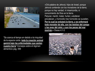 «Oíd palabra de Jehová, hijos de Israel, porque
                                                Jehová contiende con los moradores de la tierra;
                                                porque no hay verdad, ni misericordia, ni
                                                conocimiento de Dios en la tierra.
                                                Perjurar, mentir, matar, hurtar y adulterar
                                                prevalecen, y homicidio tras homicidio se suceden.
                                                Por lo cual se enlutará la tierra, y se enfermará
                                                todo morador de ella, con las bestias del campo
                                                y las aves del cielo; y aun los peces del mar
                                                morirán.» Oseas 4:1-3


"Se acerca el tiempo en debido a la iniquidad
de la especie caída, toda la creación animal
gemirá bajo las enfermedades que azotan
nuestra tierra" Consejos sobre el régimen
alimenticio pág. 599
 
