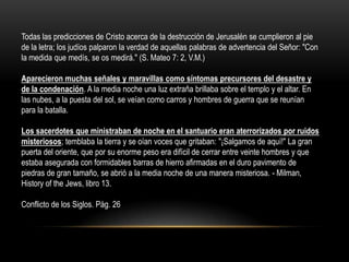 Todas las predicciones de Cristo acerca de la destrucción de Jerusalén se cumplieron al pie
de la letra; los judíos palparon la verdad de aquellas palabras de advertencia del Señor: "Con
la medida que medís, se os medirá." (S. Mateo 7: 2, V.M.)

Aparecieron muchas señales y maravillas como síntomas precursores del desastre y
de la condenación. A la media noche una luz extraña brillaba sobre el templo y el altar. En
las nubes, a la puesta del sol, se veían como carros y hombres de guerra que se reunían
para la batalla.

Los sacerdotes que ministraban de noche en el santuario eran aterrorizados por ruidos
misteriosos; temblaba la tierra y se oían voces que gritaban: "¡Salgamos de aquí!" La gran
puerta del oriente, que por su enorme peso era difícil de cerrar entre veinte hombres y que
estaba asegurada con formidables barras de hierro afirmadas en el duro pavimento de
piedras de gran tamaño, se abrió a la media noche de una manera misteriosa. - Milman,
History of the Jews, libro 13.

Conflicto de los Siglos. Pág. 26
 
