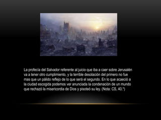 La profecía del Salvador referente al juicio que iba a caer sobre Jerusalén
va a tener otro cumplimiento, y la terrible desolación del primero no fue
mas que un pálido reflejo de lo que será el segundo. En lo que acaeció a
la ciudad escogida podemos ver anunciada la condenación de un mundo
que rechazó la misericordia de Dios y pisoteó su ley. (Nota: CS, 40.*)
 