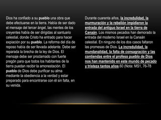 Dios ha confiado a su pueblo una obra que         Durante cuarenta años, la incredulidad, la
debe efectuarse en la tierra. Había de ser dado   murmuración y la rebelión impidieron la
el mensaje del tercer ángel, las mentes de los    entrada del antiguo Israel en la tierra de
creyentes había de ser dirigidas al santuario     Canaán. Los mismos pecados han demorado la
celestial, donde Cristo ha entrado para hacer     entrada del moderno Israel en la Canaán
expiación por su pueblo. La reforma del día de    celestial. En ninguno de los dos casos faltaron
reposo había de ser llevada adelante. Debe ser    las promesas de Dios. La incredulidad, la
reparada la brecha de la ley de Dios. El          mundanalidad, la falta de consagración y las
mensaje debe ser proclamado con fuerte            contiendas entre el profeso pueblo de Dios
pregón para que todos los habitantes de la        nos han mantenido en este mundo de pecado
tierra puedan recibir la amonestación. El         y tristeza tantos años.60 (Nota: MS1, 76-78
pueblo de Dios debe purificar su alma
mediante la obediencia a la verdad y estar
preparado para encontrarse con él sin falta, en
su venida.
 