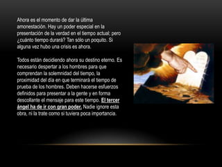 Ahora es el momento de dar la última
amonestación. Hay un poder especial en la
presentación de la verdad en el tiempo actual; pero
¿cuánto tiempo durará? Tan sólo un poquito. Si
alguna vez hubo una crisis es ahora.

Todos están decidiendo ahora su destino eterno. Es
necesario despertar a los hombres para que
comprendan la solemnidad del tiempo, la
proximidad del día en que terminará el tiempo de
prueba de los hombres. Deben hacerse esfuerzos
definidos para presentar a la gente y en forma
descollante el mensaje para este tiempo. El tercer
ángel ha de ir con gran poder. Nadie ignore esta
obra, ni la trate como si tuviera poca importancia.
 