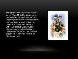 Nos esperan fuertes tentaciones y pruebas
severas. El pueblo de Dios que guarda los
mandamientos debe prepararse para este
tiempo de prueba, mediante una experiencia
más profunda en las cosas de Dios y un
conocimiento práctico de la justicia de
Cristo... Las palabras "Buscad a Jehová
mientras puede ser hallado, llamadle en
tanto que está cercano" no fueron habladas
sólo para los no creyentes, sino para los
miembros de iglesia.
 