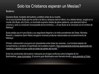 Solo los Cristianos esperan un Mesías?
Budismo:

Gautama Buda, fundador del budismo, profetizó antes de su muerte:
Yo no soy el primer Buda que ha venido a la tierra y tampoco seré el último. A su debido tiempo, surgirá en el
mundo otro Buda, otro Divino, un iluminado supremo dotado de plena sabiduría, que abarcará todo el
universo y será un conductor incomparable de los hombres (...) A ese Buda se le conocerá con el nombre de
Maitreya”

Buda predijo que el nuevo Buda y sus seguidores llegarían a la India procedentes del Oeste. Nicholas
Roerich y Josephine Saint Hilaire recogieron diversas profecías relacionadas con el advenimiento de
Maitreya:

Primero, sobrevendrá una guerra sin precedentes entre todas las naciones...Los hombres dejarán de
comprenderse y olvidarán el significado de la palabra maestro. Pero precisamente entonces aparecerán los
maestros y dejarán oír sus voces en todas las partes del mundo...”

Entre los practicantes del budismo mahayana se divulgan profecías sobre la llegada de los
Bodhisattvas, seres iluminados. El próximo gran Bodhisattva será llamado Amida y será parecido a Cristo.
 
