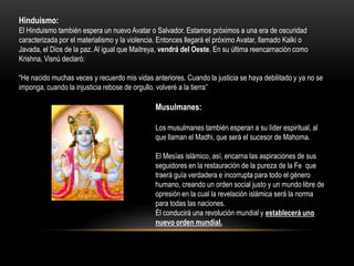 Hinduismo:
El Hinduismo también espera un nuevo Avatar o Salvador. Estamos próximos a una era de oscuridad
caracterizada por el materialismo y la violencia. Entonces llegará el próximo Avatar, llamado Kalki o
Javada, el Dios de la paz. Al igual que Maitreya, vendrá del Oeste. En su última reencarnación como
Krishna, Visnú declaró:

“He nacido muchas veces y recuerdo mis vidas anteriores. Cuando la justicia se haya debilitado y ya no se
imponga, cuando la injusticia rebose de orgullo, volveré a la tierra”

                                               Musulmanes:

                                               Los musulmanes también esperan a su líder espiritual, al
                                               que llaman el Madhi, que será el sucesor de Mahoma.

                                               El Mesías islámico, así, encarna las aspiraciones de sus
                                               seguidores en la restauración de la pureza de la Fe que
                                               traerá guía verdadera e incorrupta para todo el género
                                               humano, creando un orden social justo y un mundo libre de
                                               opresión en la cual la revelación islámica será la norma
                                               para todas las naciones.
                                               Él conducirá una revolución mundial y establecerá uno
                                               nuevo orden mundial.
 