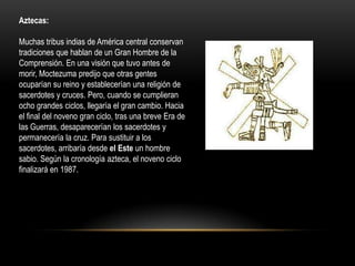 Aztecas:

Muchas tribus indias de América central conservan
tradiciones que hablan de un Gran Hombre de la
Comprensión. En una visión que tuvo antes de
morir, Moctezuma predijo que otras gentes
ocuparían su reino y establecerían una religión de
sacerdotes y cruces. Pero, cuando se cumplieran
ocho grandes ciclos, llegaría el gran cambio. Hacia
el final del noveno gran ciclo, tras una breve Era de
las Guerras, desaparecerían los sacerdotes y
permanecería la cruz. Para sustituir a los
sacerdotes, arribaría desde el Este un hombre
sabio. Según la cronología azteca, el noveno ciclo
finalizará en 1987.
 