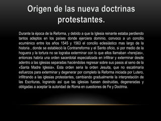 Durante la época de la Reforma, y debido a que la Iglesia reinante estaba perdiendo
tantos adeptos en los países donde ejerciera dominio, convoco a un concilio
ecuménico entre los años 1545 y 1563 el concilio eclesiástico mas largo de la
historia , donde se estableció la Contrarreforma y el Santo oficio, si por medio de la
hoguera y la tortura no se lograba exterminar con lo que ellos llamaban «herejías»,
entonces habría una orden sacerdotal especializada en infiltrar y exterminar desde
adentro a las iglesias separadas haciéndolas regresar sobre sus pasos al seno de la
«Santa Madre Iglesia». Esta orden seria la orden Jesuita, que no escatimaría
esfuerzos para exterminar y degenerar por completo la Reforma iniciada por Lutero,
infiltrando a las iglesias protestantes, cambiando gradualmente la interpretación de
las Escrituras, logrando así que las iglesias fuesen destruidas, degeneradas y
obligadas a aceptar la autoridad de Roma en cuestiones de Fe y Doctrina.
 