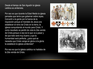 Desde el tiempo de San Agustín la iglesia
católica es amilenista.

Por eso es que durante la Edad Media la iglesia
pensaba que tenía que gobernar sobre reyes.
Convertir a la gente por la fuerza de la
inquisición porque el mandato de Jesús era
establecer el reino de Cristo en la tierra, la
iglesia conquistando al mundo para Cristo. Y
como resultado se perdió de vista la 2da venida
de Cristo,porque si eso es lo que va a pasar y
de que todo será muy bueno y que la
humanidad será perfecta, ¿para qué se
necesita que Cristo venga en gloria si la gloria
la estableció la iglesia amilenista?

Por eso es que la iglesia católica no hablaba de
la 2da venida de Cristo.
 